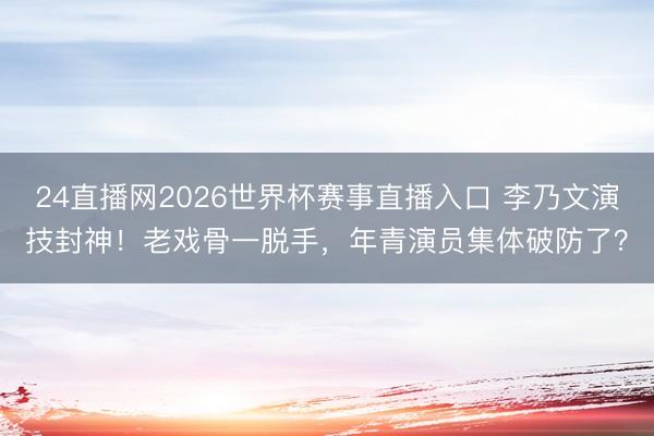 24直播网2026世界杯赛事直播入口 李乃文演技封神！老戏骨一脱手，年青演员集体破防了？