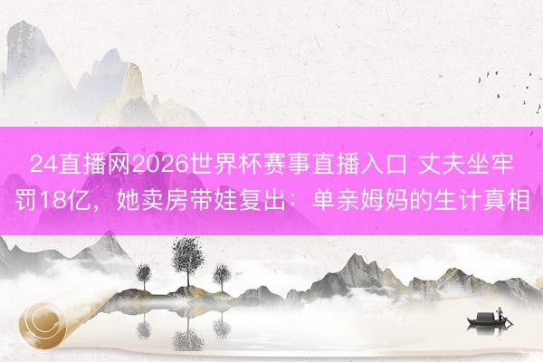 24直播网2026世界杯赛事直播入口 丈夫坐牢罚18亿，她卖房带娃复出：单亲姆妈的生计真相