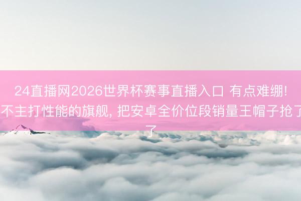 24直播网2026世界杯赛事直播入口 有点难绷! 不主打性能的旗舰， 把安卓全价位段销量王帽子抢了