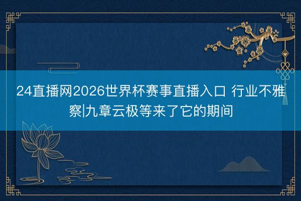24直播网2026世界杯赛事直播入口 行业不雅察|九章云极等来了它的期间