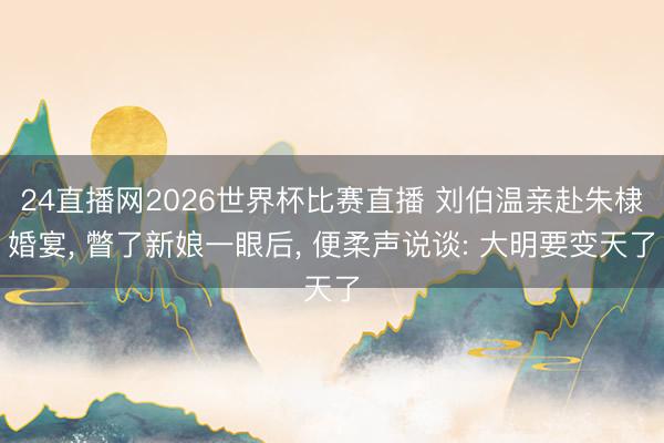24直播网2026世界杯比赛直播 刘伯温亲赴朱棣婚宴， 瞥了新娘一眼后， 便柔声说谈: 大明要变天了
