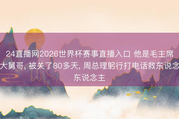24直播网2026世界杯赛事直播入口 他是毛主席的大舅哥， 被关了80多天， 周总理躬行打电话救东说念主