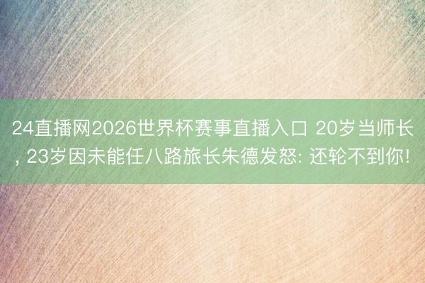 24直播网2026世界杯赛事直播入口 20岁当师长， 23岁因未能任八路旅长朱德发怒: 还轮不到你!