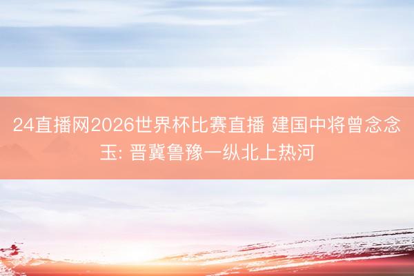 24直播网2026世界杯比赛直播 建国中将曾念念玉: 晋冀鲁豫一纵北上热河