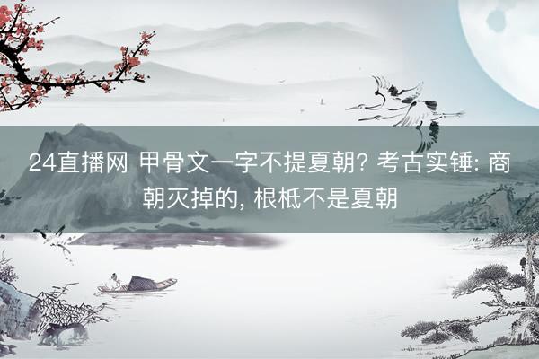24直播网 甲骨文一字不提夏朝? 考古实锤: 商朝灭掉的， 根柢不是夏朝