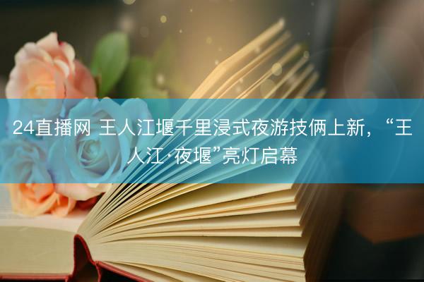 24直播网 王人江堰千里浸式夜游技俩上新，“王人江·夜堰”亮灯启幕