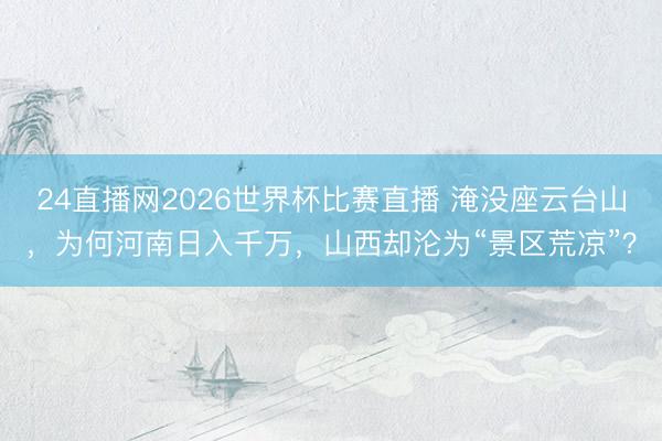 24直播网2026世界杯比赛直播 淹没座云台山,为何河南日入千万,山西却沦为“景区荒凉”?