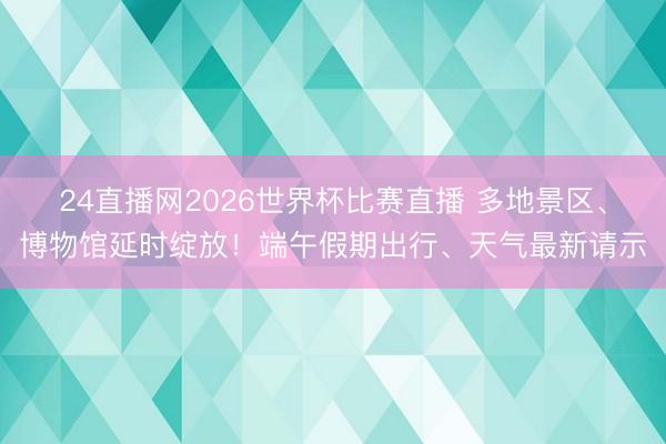 24直播网2026世界杯比赛直播 多地景区、博物馆延时绽放!端午假期出行、天气最新请示