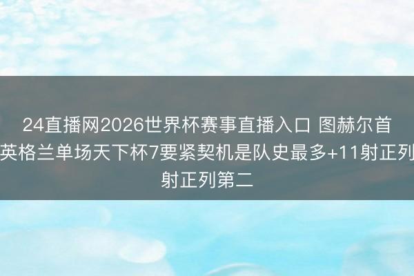 24直播网2026世界杯赛事直播入口 图赫尔首秀！英格兰单场天下杯7要紧契机是队史最多+11射正列第二
