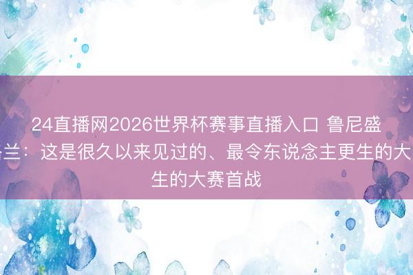 24直播网2026世界杯赛事直播入口 鲁尼盛赞英格兰：这是很久以来见过的、最令东说念主更生的大赛首战