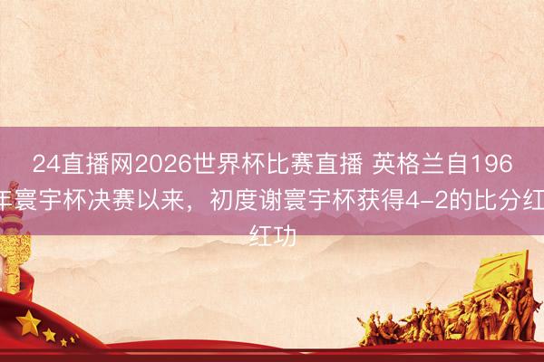 24直播网2026世界杯比赛直播 英格兰自1966年寰宇杯决赛以来，初度谢寰宇杯获得4-2的比分红功