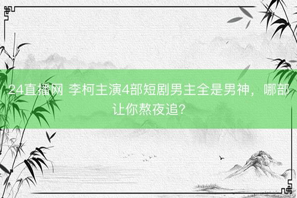 24直播网 李柯主演4部短剧男主全是男神，哪部让你熬夜追？