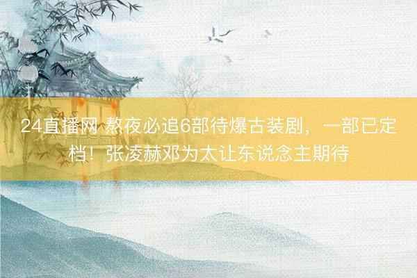 24直播网 熬夜必追6部待爆古装剧，一部已定档！张凌赫邓为太让东说念主期待